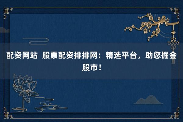 配资网站  股票配资排排网：精选平台，助您掘金股市！
