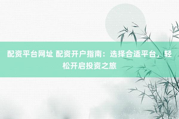 配资平台网址 配资开户指南：选择合适平台，轻松开启投资之旅