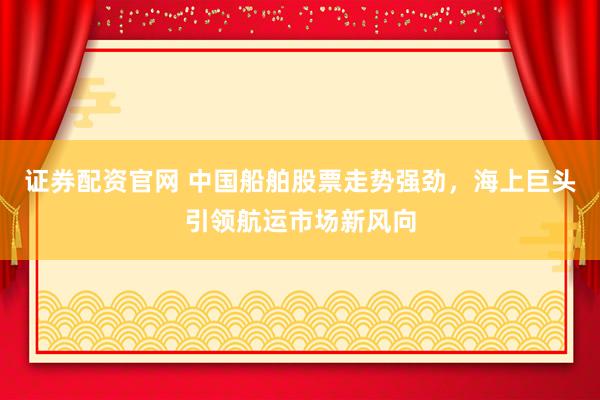 证券配资官网 中国船舶股票走势强劲，海上巨头引领航运市场新风向