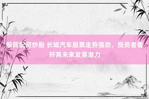 股民配资炒股 长城汽车股票走势强劲，投资者看好其未来发展潜力
