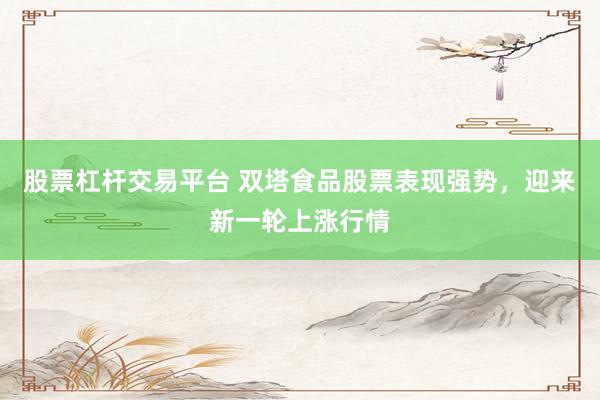 股票杠杆交易平台 双塔食品股票表现强势，迎来新一轮上涨行情