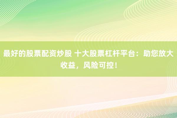 最好的股票配资炒股 十大股票杠杆平台：助您放大收益，风险可控！