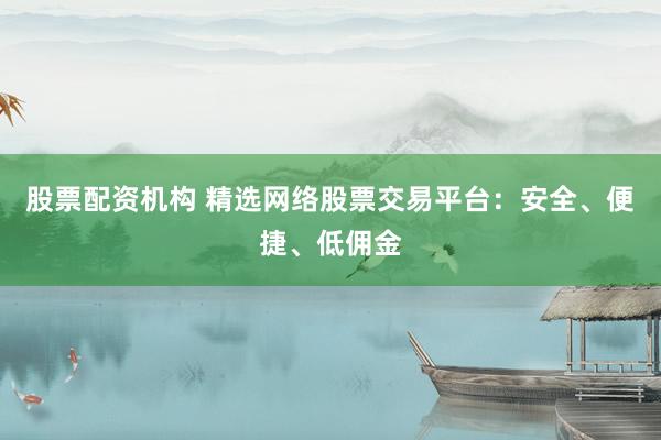 股票配资机构 精选网络股票交易平台：安全、便捷、低佣金