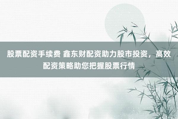 股票配资手续费 鑫东财配资助力股市投资，高效配资策略助您把握股票行情