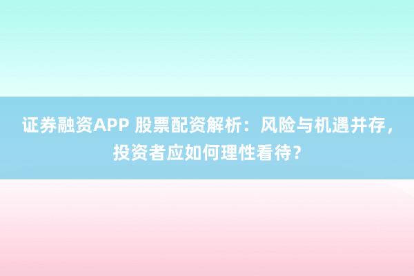 证券融资APP 股票配资解析：风险与机遇并存，投资者应如何理性看待？