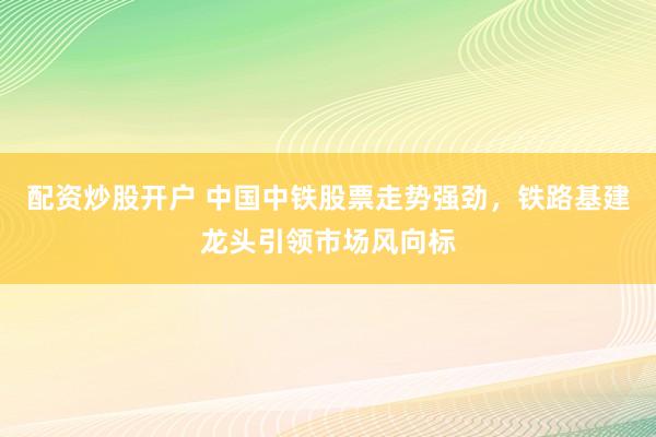 配资炒股开户 中国中铁股票走势强劲，铁路基建龙头引领市场风向标