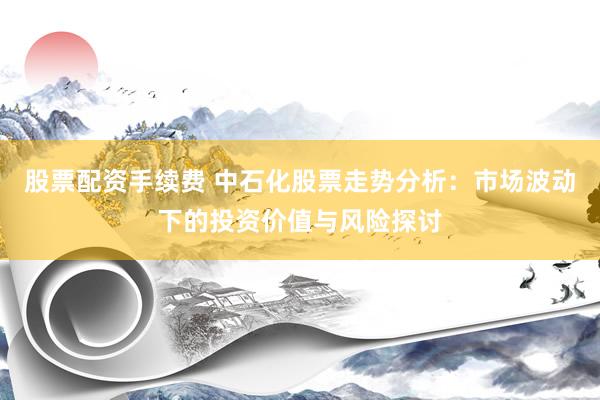 股票配资手续费 中石化股票走势分析：市场波动下的投资价值与风险探讨