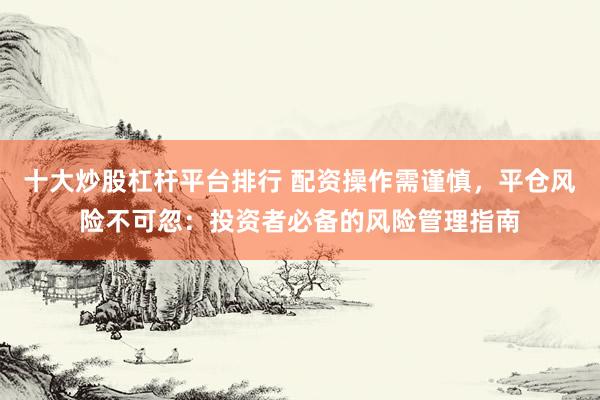 十大炒股杠杆平台排行 配资操作需谨慎，平仓风险不可忽：投资者必备的风险管理指南