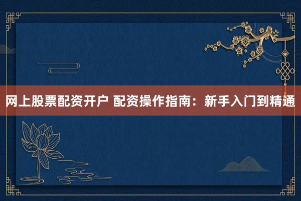 网上股票配资开户 配资操作指南：新手入门到精通