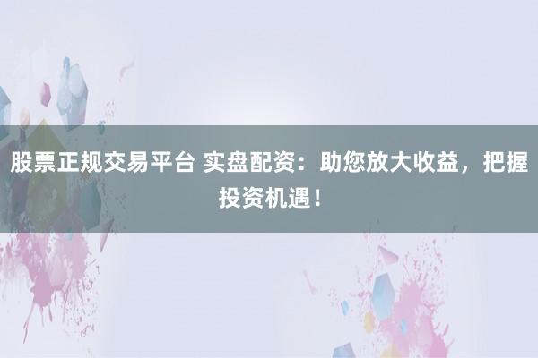股票正规交易平台 实盘配资：助您放大收益，把握投资机遇！