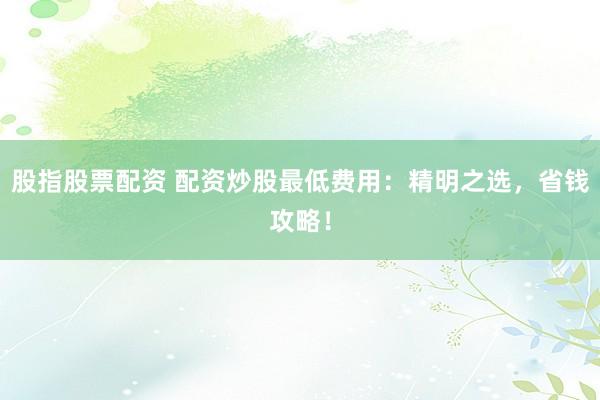股指股票配资 配资炒股最低费用：精明之选，省钱攻略！