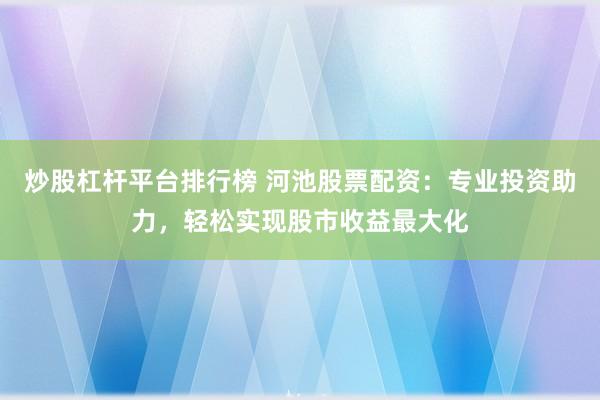 炒股杠杆平台排行榜 河池股票配资：专业投资助力，轻松实现股市收益最大化