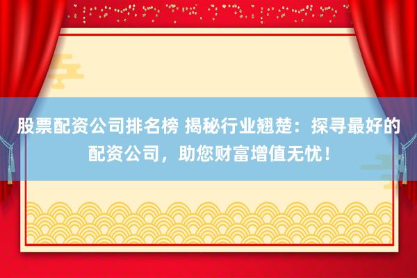 股票配资公司排名榜 揭秘行业翘楚：探寻最好的配资公司，助您财富增值无忧！