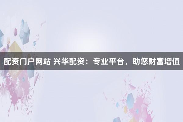 配资门户网站 兴华配资:专业平台,助您财富增值