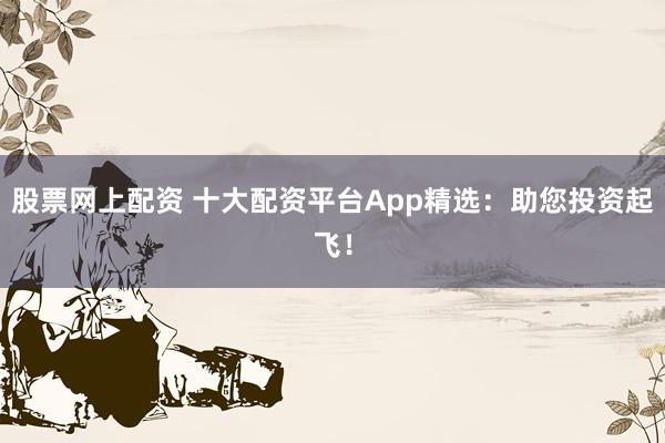 股票网上配资 十大配资平台App精选:助您投资起飞!