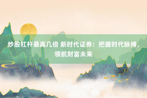 炒股杠杆最高几倍 新时代证券：把握时代脉搏，领航财富未来