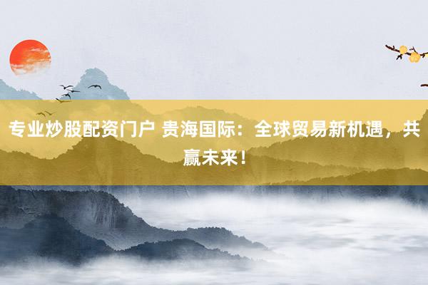 专业炒股配资门户 贵海国际：全球贸易新机遇，共赢未来！