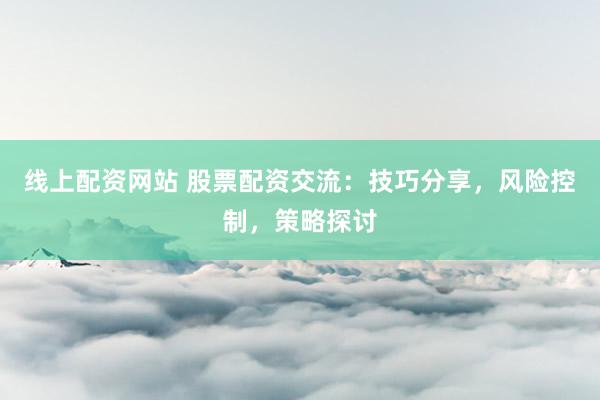 线上配资网站 股票配资交流：技巧分享，风险控制，策略探讨
