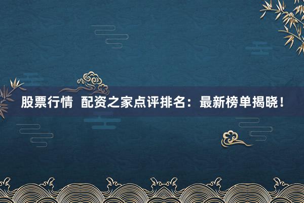 股票行情  配资之家点评排名：最新榜单揭晓！