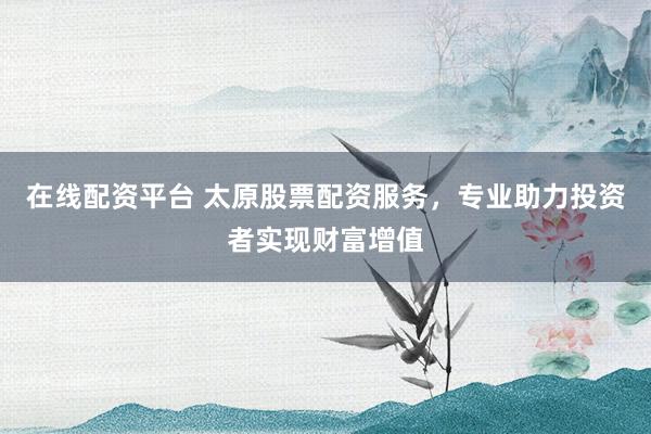 在线配资平台 太原股票配资服务，专业助力投资者实现财富增值
