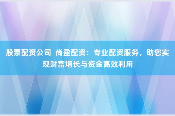 股票配资公司 尚盈配资:专业配资服务,助您实现财富增长与资金高效利用