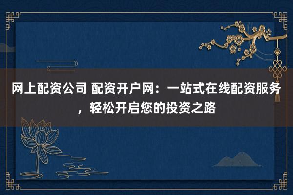 网上配资公司 配资开户网:一站式在线配资服务,轻松开启您的投资之路