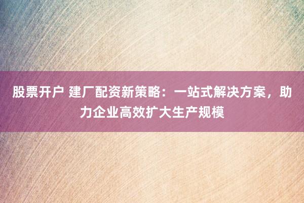 股票开户 建厂配资新策略：一站式解决方案，助力企业高效扩大生产规模
