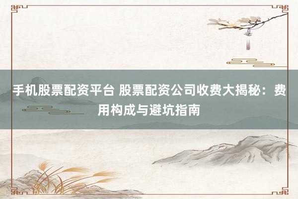 手机股票配资平台 股票配资公司收费大揭秘:费用构成与避坑指南