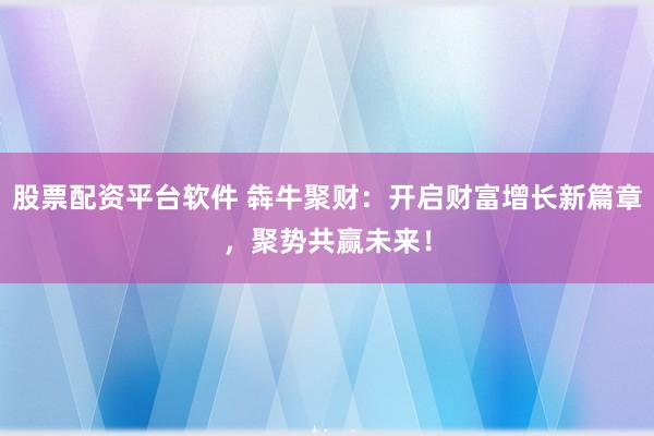 股票配资平台软件 犇牛聚财：开启财富增长新篇章，聚势共赢未来！