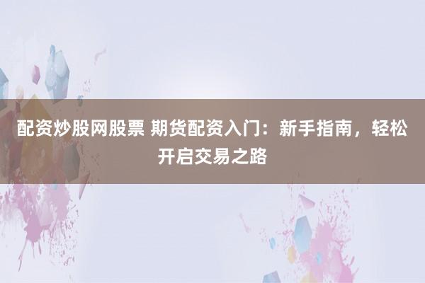 配资炒股网股票 期货配资入门：新手指南，轻松开启交易之路