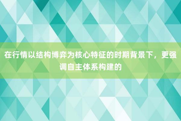在行情以结构博弈为核心特征的时期背景下，更强调自主体系构建的