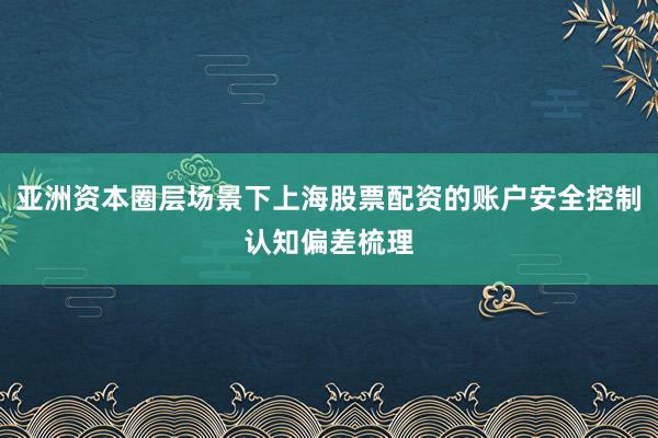 亚洲资本圈层场景下上海股票配资的账户安全控制认知偏差梳理