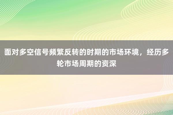 面对多空信号频繁反转的时期的市场环境，经历多轮市场周期的资深