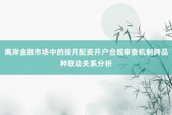 离岸金融市场中的按月配资开户合规审查机制跨品种联动关系分析