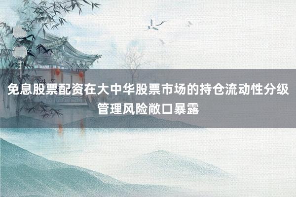 免息股票配资在大中华股票市场的持仓流动性分级管理风险敞口暴露