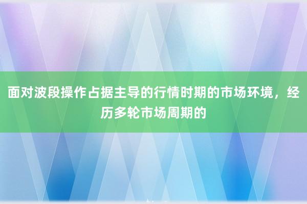 面对波段操作占据主导的行情时期的市场环境，经历多轮市场周期的