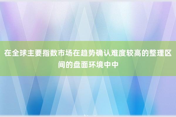 在全球主要指数市场在趋势确认难度较高的整理区间的盘面环境中中