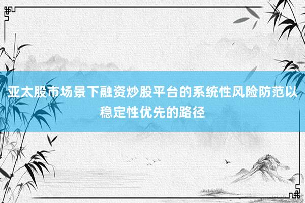 亚太股市场景下融资炒股平台的系统性风险防范以稳定性优先的路径