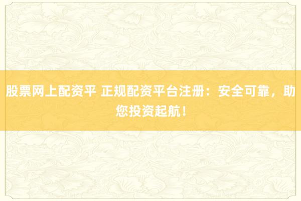 股票网上配资平 正规配资平台注册：安全可靠，助您投资起航！