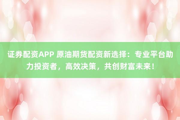 证券配资APP 原油期货配资新选择：专业平台助力投资者，高效决策，共创财富未来！