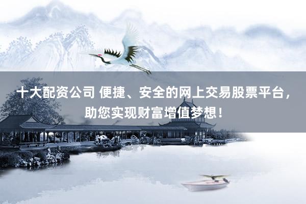 十大配资公司 便捷、安全的网上交易股票平台，助您实现财富增值梦想！