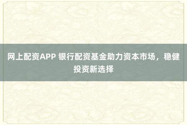 网上配资APP 银行配资基金助力资本市场，稳健投资新选择