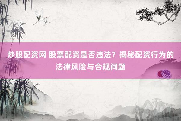 炒股配资网 股票配资是否违法？揭秘配资行为的法律风险与合规问题