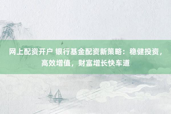 网上配资开户 银行基金配资新策略：稳健投资，高效增值，财富增长快车道