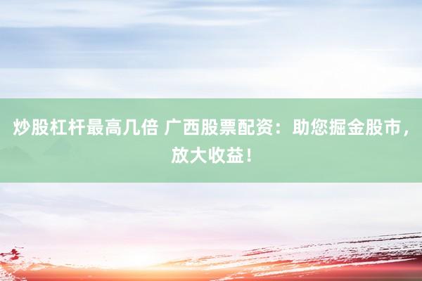 炒股杠杆最高几倍 广西股票配资：助您掘金股市，放大收益！