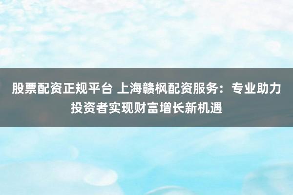 股票配资正规平台 上海赣枫配资服务：专业助力投资者实现财富增长新机遇