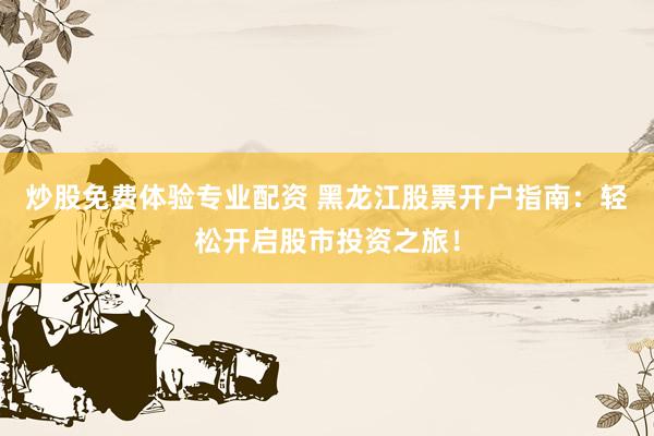 炒股免费体验专业配资 黑龙江股票开户指南：轻松开启股市投资之旅！