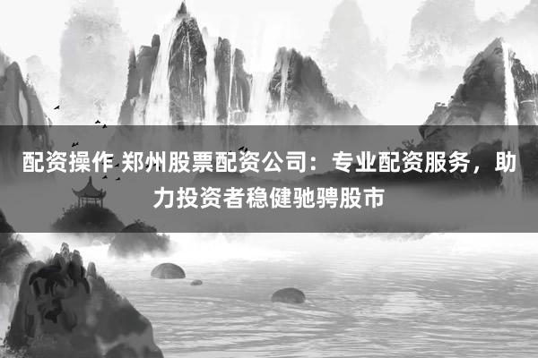 配资操作 郑州股票配资公司：专业配资服务，助力投资者稳健驰骋股市