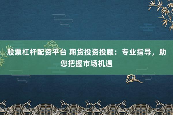 股票杠杆配资平台 期货投资投顾：专业指导，助您把握市场机遇