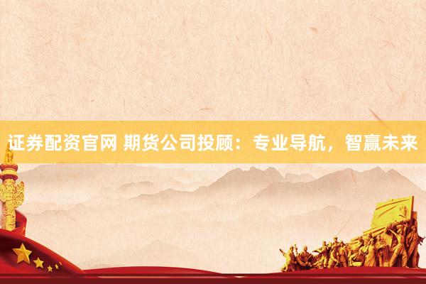 证券配资官网 期货公司投顾：专业导航，智赢未来